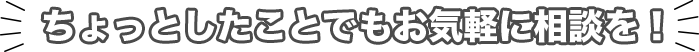 ちょっとしたことでもお気軽にご相談を！